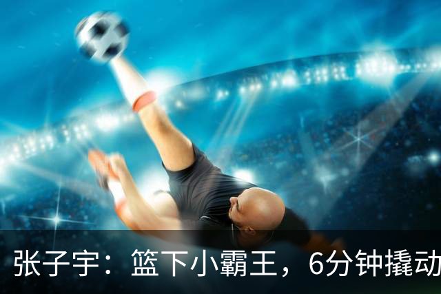 张子宇：篮下小霸王，6分钟撬动全场！